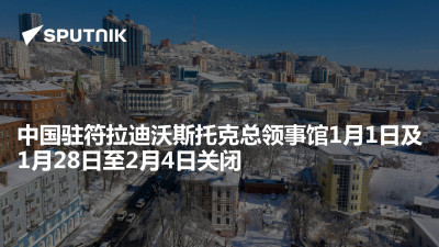 俄罗斯卫星通讯社-中国驻符拉迪沃斯托克总领事馆1月1日及1月28日至2月4日关闭